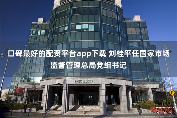 口碑最好的配资平台app下载 刘桂平任国家市场监督管理总局党组书记
