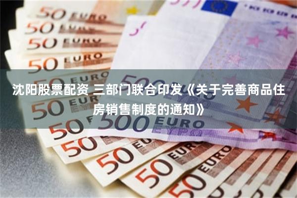 沈阳股票配资 三部门联合印发《关于完善商品住房销售制度的通知》