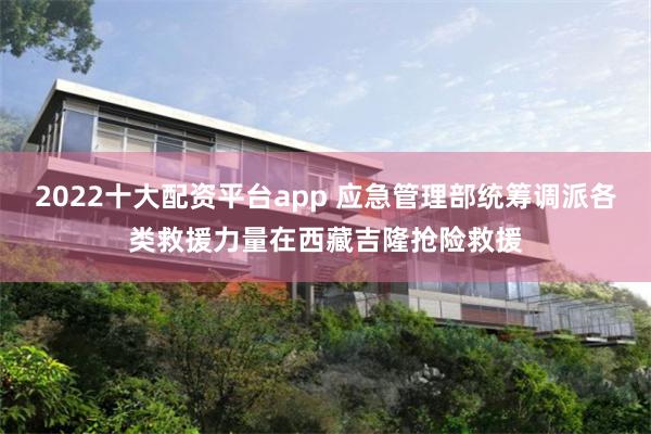 2022十大配资平台app 应急管理部统筹调派各类救援力量在西藏吉隆抢险救援