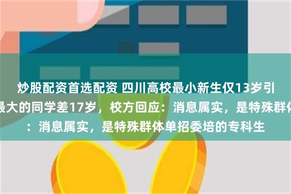 炒股配资首选配资 四川高校最小新生仅13岁引热议，与同届年龄最大的同学差17岁，校方回应：消息属实，是特殊群体单招委培的专科生