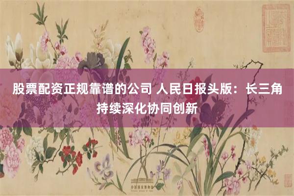 股票配资正规靠谱的公司 人民日报头版：长三角持续深化协同创新