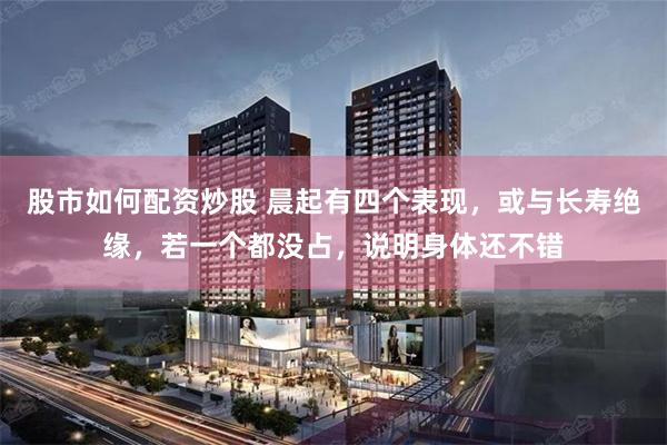 股市如何配资炒股 晨起有四个表现，或与长寿绝缘，若一个都没占，说明身体还不错