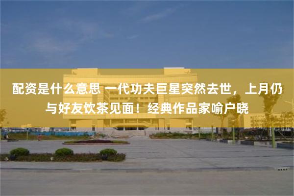 配资是什么意思 一代功夫巨星突然去世，上月仍与好友饮茶见面！经典作品家喻户晓