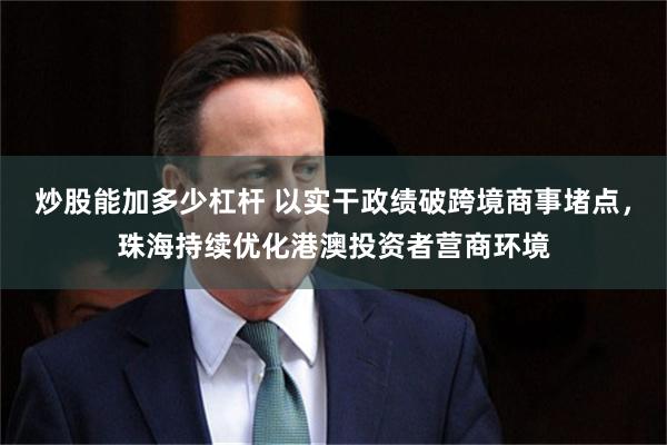 炒股能加多少杠杆 以实干政绩破跨境商事堵点,珠海持续优化港澳投资者营商环境
