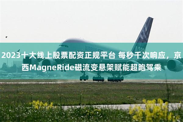 2023十大线上股票配资正规平台 每秒千次响应，京西MagneRide磁流变悬架赋能超跑驾乘