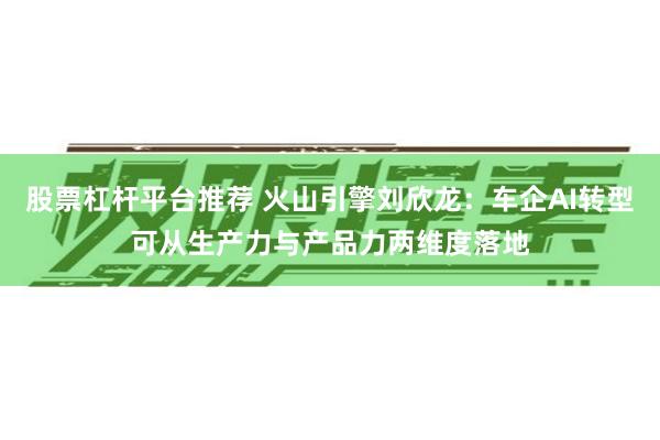 股票杠杆平台推荐 火山引擎刘欣龙:车企AI转型可从生产力与产品力两维度落地