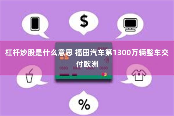 杠杆炒股是什么意思 福田汽车第1300万辆整车交付欧洲