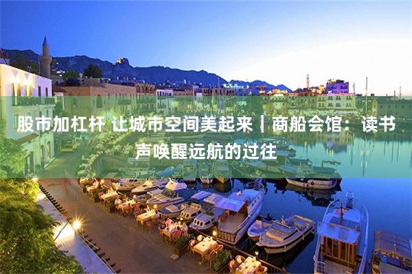 股市加杠杆 让城市空间美起来｜商船会馆：读书声唤醒远航的过往