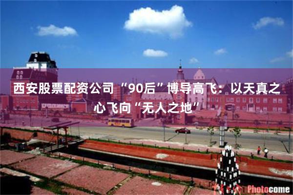 西安股票配资公司 “90后”博导高飞：以天真之心飞向“无人之地”