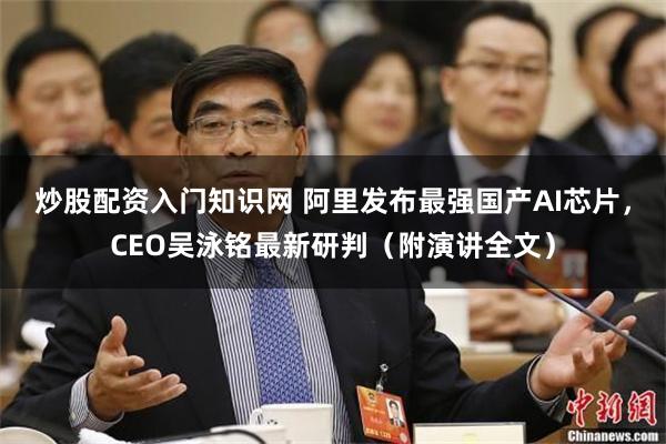 炒股配资入门知识网 阿里发布最强国产AI芯片，CEO吴泳铭最新研判（附演讲全文）