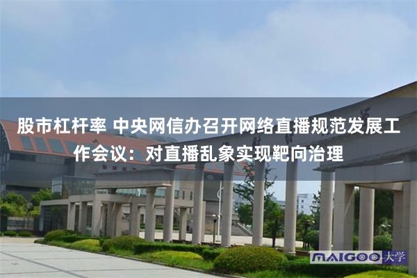 股市杠杆率 中央网信办召开网络直播规范发展工作会议:对直播乱象实现靶向治理