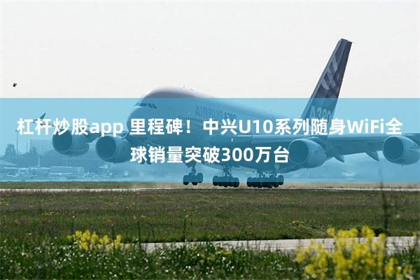 杠杆炒股app 里程碑!中兴U10系列随身WiFi全球销量突破300万台