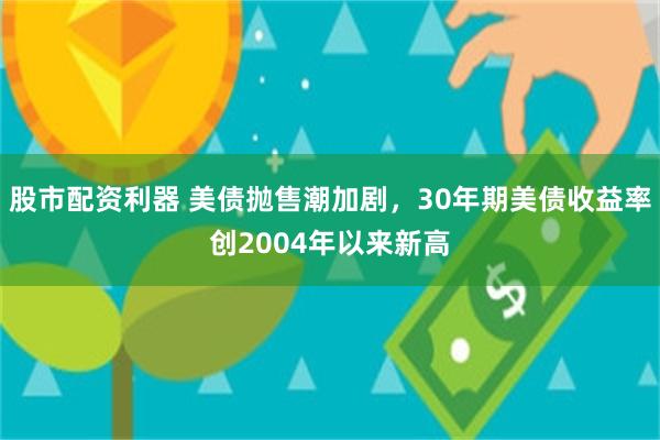股市配资利器 美债抛售潮加剧，30年期美债收益率创2004年以来新高