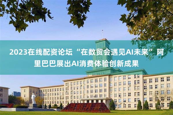 2023在线配资论坛 “在数贸会遇见AI未来” 阿里巴巴展出AI消费体验创新成果