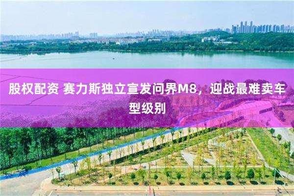 股权配资 赛力斯独立宣发问界M8，迎战最难卖车型级别