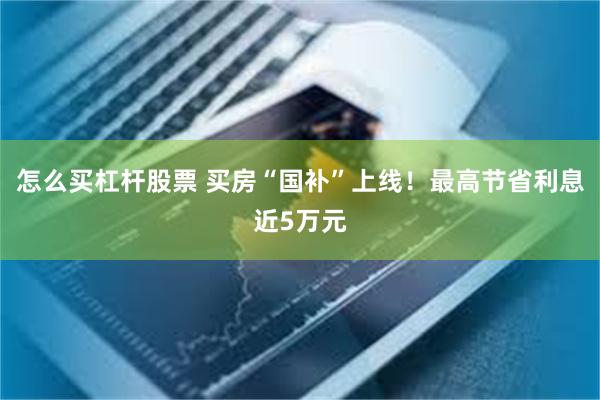 怎么买杠杆股票 买房“国补”上线！最高节省利息近5万元