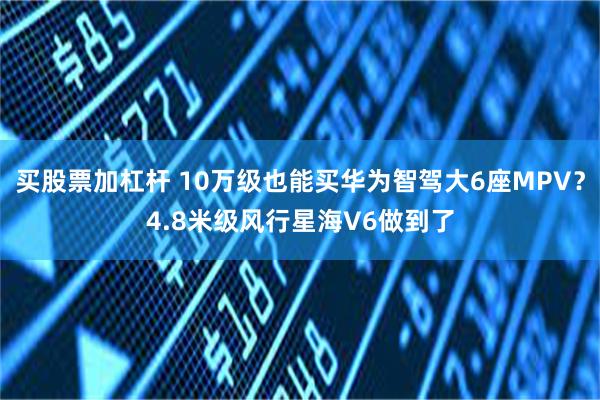 买股票加杠杆 10万级也能买华为智驾大6座MPV？4.8米级风行星海V6做到了