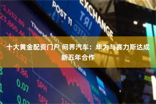 十大黄金配资门户 问界汽车:华为与赛力斯达成新五年合作