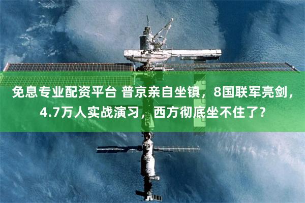 免息专业配资平台 普京亲自坐镇，8国联军亮剑，4.7万人实战演习，西方彻底坐不住了？