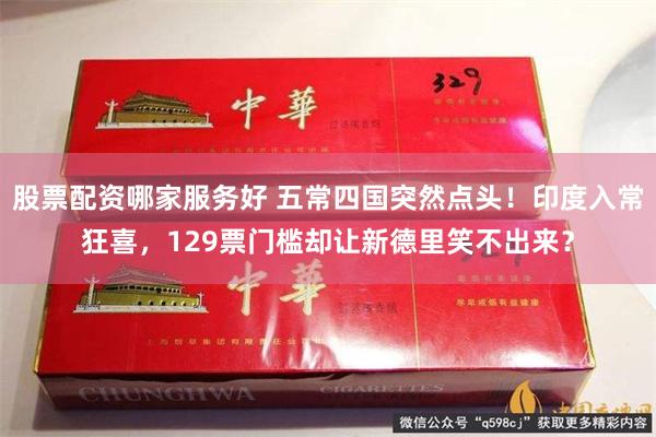 股票配资哪家服务好 五常四国突然点头！印度入常狂喜，129票门槛却让新德里笑不出来？