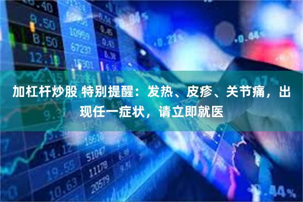 加杠杆炒股 特别提醒:发热、皮疹、关节痛,出现任一症状,请立即就医