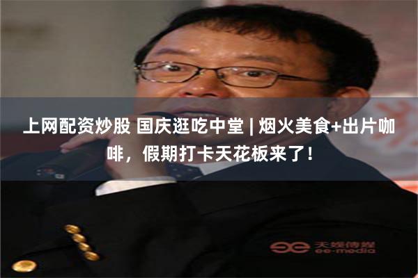 上网配资炒股 国庆逛吃中堂 | 烟火美食+出片咖啡，假期打卡天花板来了！