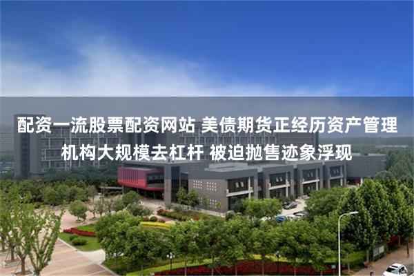 配资一流股票配资网站 美债期货正经历资产管理机构大规模去杠杆 被迫抛售迹象浮现