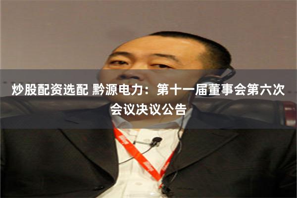 炒股配资选配 黔源电力:第十一届董事会第六次会议决议公告
