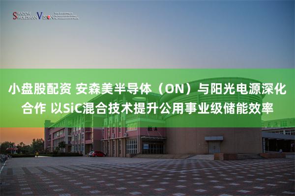 小盘股配资 安森美半导体（ON）与阳光电源深化合作 以SiC混合技术提升公用事业级储能效率