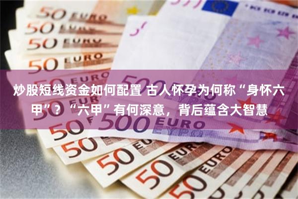 炒股短线资金如何配置 古人怀孕为何称“身怀六甲”？“六甲”有何深意，背后蕴含大智慧