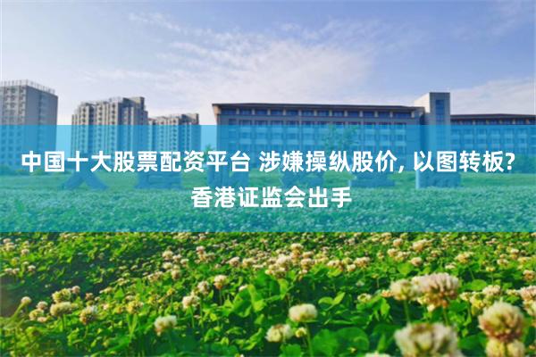 中国十大股票配资平台 涉嫌操纵股价, 以图转板? 香港证监会出手