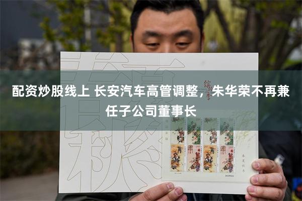 配资炒股线上 长安汽车高管调整，朱华荣不再兼任子公司董事长