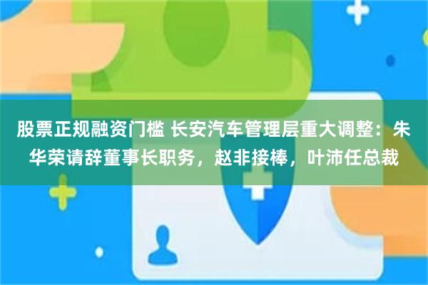 股票正规融资门槛 长安汽车管理层重大调整：朱华荣请辞董事长职务，赵非接棒，叶沛任总裁