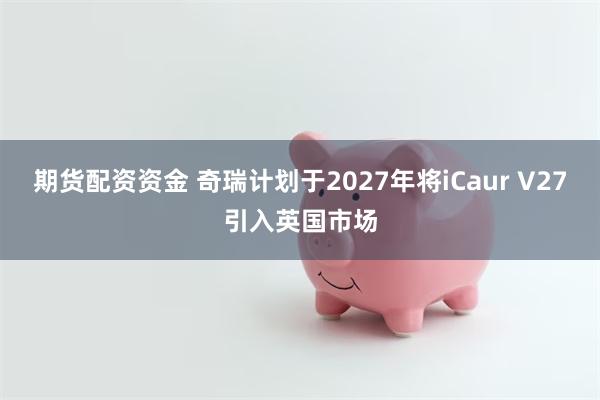 期货配资资金 奇瑞计划于2027年将iCaur V27引入英国市场