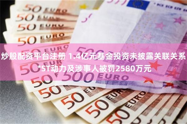 炒股配资平台注册 1.4亿元基金投资未披露关联关系 *ST动力及涉事人被罚2580万元