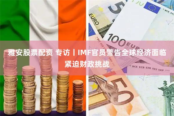 雅安股票配资 专访丨IMF官员警告全球经济面临紧迫财政挑战