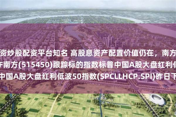 配资炒股配资平台知名 高股息资产配置价值仍在,南方基金旗下红利低波50ETF南方(515450)跟踪标的指数标普中国A股大盘红利低波50指数(SPCLLHCP.SPI)昨日下跌0.57%