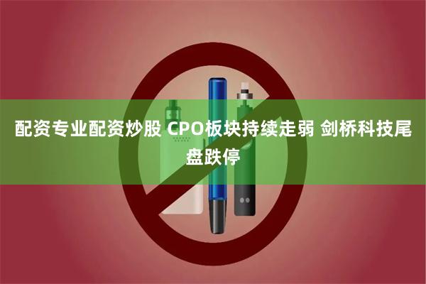 配资专业配资炒股 CPO板块持续走弱 剑桥科技尾盘跌停
